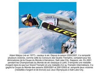 Adam Malysz (né en 1977) - sauteur à ski. Depuis la saison 2000/2001, il a remporté plusieurs   victoires, comme celle du Concours des Quatre Tremplins, comptant pour les éliminatoires de la Coupe du Monde à Harrahovo, Salt Lake City, Sapporo, etc. En 2001 pendant les Championnats du Monde de ski classique à Lahti, il remporte une médaille d’argent dans le saut sur Grand Tremplin et une médaille d’or au Tremplin Intermédiaire. Il a gagné la Coupe du Monde des saisons 2000/2001 et 2001/2002 et  remporté deux victoires (médailles d’argent et de bronze) aux Jeux Olympiques à Salt Lake City. 