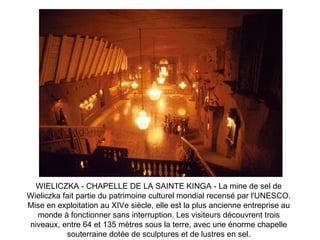 WIELICZKA - CHAPELLE DE LA SAINTE KINGA - La mine de sel de Wieliczka fait partie du patrimoine culturel mondial recensé par l'UNESCO. Mise en exploitation au XIVe siècle, elle est la plus ancienne entreprise au monde à fonctionner sans interruption. Les visiteurs découvrent trois niveaux, entre 64 et 135 mètres sous la terre, avec une énorme chapelle souterraine dotée de sculptures et de lustres en sel. 