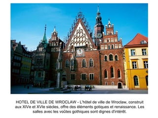 HOTEL DE VILLE DE WROCLAW - L'hôtel de ville de Wroclaw, construit aux XIVe et XVIe siècles, offre des éléments gotiques et renaissance. Les salles avec les voûtes gothiques sont dignes d'intérêt. 