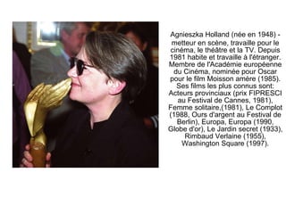 Agnieszka Holland (née en 1948) - metteur en scène, travaille pour le cinéma, le théâtre et la TV. Depuis 1981 habite et travaille à l'étranger. Membre de l'Académie européenne du Cinéma, nominée pour Oscar pour le film Moisson amère (1985). Ses films les plus connus sont: Acteurs provinciaux (prix FIPRESCI au Festival de Cannes, 1981), Femme solitaire,(1981), Le Complot (1988, Ours d'argent au Festival de Berlin), Europa, Europa (1990, Globe d'or), Le Jardin secret (1933), Rimbaud Verlaine (1955), Washington Square (1997). 