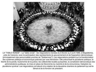 LA &quot;TABLE RONDE&quot; - La &quot;table ronde&quot; : les négociations menées du 6 février au 5 avril 1989, à Magdalenka, près de Varsovie, avec la participation des représentants du gouvernement et de l'opposition démocratique (principalement des personnalités proches de &quot;Solidarnosc&quot;). Les négociations portaient sur la transformation des systèmes politique et économique polonais par voie d'évolution. Elle préconisait le pluralisme politique, la liberté de la parole, l'autonomie de la justice, les collectivités locales puissantes, la constitution démocratique des administrations publiques, la mise en place de l'économie du marché et de la concurrence, l'adoption du pluralisme syndical. Les négociations ont abouti à la création de la deuxième chambre du parlement qui est le Sénat et de la fonction de président. 