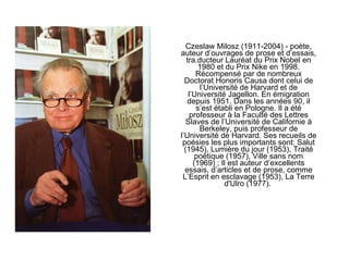 Czeslaw Milosz (1911-2004) - poète, auteur d’ouvrages de prose et d’essais, tra.ducteur Lauréat du Prix Nobel en 1980 et du Prix Nike en 1998. Récompensé par de nombreux Doctorat Honoris Causa dont celui de l’Université de Harvard et de l’Université Jagellon. En émigration depuis 1951. Dans les années 90, il s’est établi en Pologne. Il a été professeur à la Faculté des Lettres Slaves de l’Université de Californie à Berkeley, puis professeur de l’Université de Harvard. Ses recueils de poésies les plus importants sont: Salut (1945), Lumière du jour (1953), Traité poétique (1957), Ville sans nom (1969) ; Il est auteur d’excellents essais, d’articles et de prose, comme L’Esprit en esclavage (1953), La Terre d'Ulro (1977).  