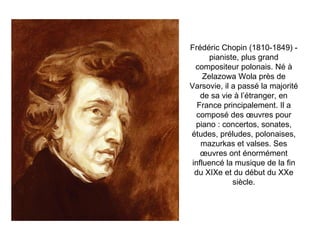 Frédéric Chopin (1810-1849) - pianiste, plus grand compositeur polonais. Né à Zelazowa Wola près de Varsovie, il a passé la majorité de sa vie à l’étranger, en France principalement. Il a composé des œuvres pour piano : concertos, sonates, études, préludes, polonaises, mazurkas et valses. Ses œuvres ont énormément influencé la musique de la fin du XIXe et du début du XXe siècle. 
