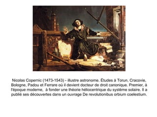 Nicolas Copernic (1473-1543) - illustre astronome. Études à Torun, Cracovie, Bologne, Padou et Ferrare où il devient docteur de droit canonique. Premier, à l'époque moderne,  à fonder une théorie héliocentrique du système solaire. Il a publié ses découvertes dans un ouvrage De revolutionibus orbium coelestium. 