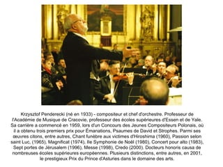 Krzysztof Penderecki (né en 1933) - compositeur et chef d'orchestre. Professeur de l'Académie de Musique de Cracovie, professeur des écoles supérieures d'Essen et de Yale. Sa carrière a commencé en 1959, lors d'un Concours des Jeunes Compositeurs Polonais, où il a obtenu trois premiers prix pour Émanations, Psaumes de David et Strophes. Parmi ses œuvres citons, entre autres, Chant funèbre aux victimes d'Hiroshima (1960), Passion selon saint Luc, (1965), Magnificat (1974), IIe Symphonie de Noël (1980), Concert pour alto (1983), Sept portes de Jérusalem (1996), Messe (1998), Credo (2000). Docteurs honoris causa de nombreuses écoles supérieures européennes. Plusieurs distinctions, entre autres, en 2001, le prestigieux Prix du Prince d'Asturies dans le domaine des arts. 