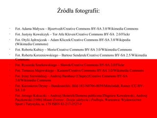 Źródła fotografii:

•
    Fot. Adama Małysza – Bjoertvedt/Creative Commons BY-SA 3.0/Wikimedia Commons
•
    Fot. Justyny Kowalczyk – Tor Atle Kleven/Creative Commons BY-SA 2.0/Flickr
•
    Fot. Otylii Jędrzejczak – Adam Kliczek/Creative Commons BY-SA 3.0/Wikipedia
    (Wikimedia Commons)
•
    Fot. Roberta Kubicy – Morio/Creative Commons BY-SA 3.0/Wikimedia Commons
•
    Fot. Roberta Korzeniowskiego – Bartosz Senderek/Creative Commons BY-SA 2.5/Wikimedia
    Commons
•
    Fot. Ryszarda Szurkowskiego – Sławek/Creative Commons BY-SA 2.0/Flickr
•
    Fot. Tomasza Majewskiego – Kastom/Creative Commons BY-SA 3.0/Wikimedia Commons
•
    Fot. Ireny Szewińskiej – Andrzej Barabasz (Chepry)/Creative Commons BY-SA
    3.0/Wikimedia Commons
•
    Fot. Kazimierza Deyny – Bundesarchiv, Bild 183-N0706-0039/Mittelstädt, Rainer /CC-BY-
    SA 3.0
•
    Fot. Jerzego Kukuczki – Andrzej Heinrich/Domena publiczna/Zbigniew Kowalewski; Andrzej
    Paczkowski (1986) Mount Everest - Dzieje zdobycia i Podboju, Warszawa: Wydawnictwo
    Sport i Turystyka, ss. 178 ISBN 83-217-2527-9
 