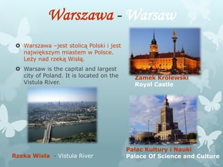 Warszawa - Warsaw
 Warszawa –jest stolicą Polski i jest
największym miastem w Polsce.
Leży nad rzeką Wisłą.
 Warsaw is the capital and largest
city of Poland. It is located on the
Vistula River.
Zamek Królewski
Royal Castle
Pałac Kultury i Nauki
Palace Of Science and CultureRzeka Wisła - Vistula River
 