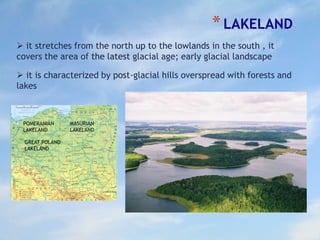 *LAKELAND
 it stretches from the north up to the lowlands in the south , it
covers the area of the latest glacial age; early glacial landscape
 it is characterized by post-glacial hills overspread with forests and
lakes
MASURIAN
LAKELAND
POMERANIAN
LAKELAND
GREAT POLAND
LAKELAND
 