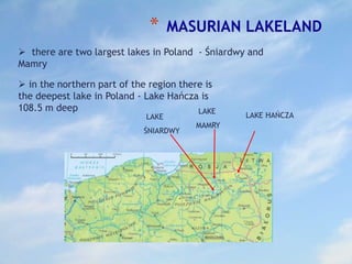 * MASURIAN LAKELAND
 there are two largest lakes in Poland - Śniardwy and
Mamry
 in the northern part of the region there is
the deepest lake in Poland - Lake Hańcza is
108.5 m deep
LAKE
ŚNIARDWY
LAKE
MAMRY
LAKE HAŃCZA
 