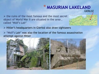 *MASURIAN LAKELAND
GIERŁOŻ
 ‘Wolf’s Lair’ was also the location of the famous assassination
attempt against Hitler
 the ruins of the most famous and the most secret
object of World War II are situated in the area ,
called ‘Wolf’s Lair’
 Hitler’s headquarters in Gierłoż also draw sightseers
 