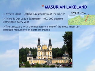 *MASURIAN LAKELAND
The sanctuary with the monastery is one of the most important
baroque monuments in northern Poland
 Święta Lipka - called ‘Częstochowa of the North’
There is Our Lady’s Sanctuary - 100, 000 pilgrims
come here every year
ŚWIĘTA LIPKA
 
