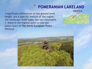 * POMERANIAN LAKELAND
significant differences of the ground level
height are a specific feature of the region,
the landscape itself looks like low mountains
 there is the highest point in the low
plains (part of The North European Plain) -
Wieżyca
WIEŻYCA
 