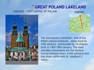 *GREAT POLAND LAKELAND
GNIEZNO – FIRST CAPITAL OF POLAND
The Assumption Cathedral – one of the
Polish culture treasures , dates back to
14th century, surrounded by 14 chapels
built in 14th/18th century. The most
valuable monuments are the famous
bronze Gniezno doors (12th century) and
the silver coffin with St. Adalbert’s
relics.
GNIEZNO
 
