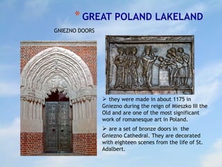 *GREAT POLAND LAKELAND
 they were made in about 1175 in
Gniezno during the reign of Mieszko III the
Old and are one of the most significant
work of romanesque art in Poland.
 are a set of bronze doors in the
Gniezno Cathedral. They are decorated
with eighteen scenes from the life of St.
Adalbert.
GNIEZNO DOORS
 