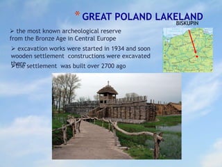 *GREAT POLAND LAKELAND
 the most known archeological reserve
from the Bronze Age in Central Europe
 excavation works were started in 1934 and soon
wooden settlement constructions were excavated
therethe settlement was built over 2700 ago
BISKUPIN
 