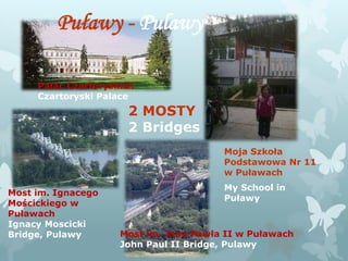 Moja Szkoła
Podstawowa Nr 11
w Puławach
My School in
Puławy
Puławy - Pulawy
2 MOSTY
2 Bridges
Most im. Jana Pawła II w Puławach
John Paul II Bridge, Pulawy
Most im. Ignacego
Mościckiego w
Puławach
Ignacy Moscicki
Bridge, Pulawy
Pałac Czartoryskich
Czartoryski Palace
 