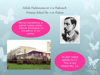 Szkoła Podstawowa nr 11 w Puławach.
Primary School No. 11 in Pulawy.
Henryk Sienkiewicz to
patron naszej szkoły.
Henryk Sienkiewicz is
the patron of our
school.
To jest nasza
szkoła nr.11.
This is our
school No. 11.
 