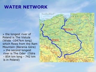 WATER NETWORK
 the longest river of
Poland is The Vistula
(Wisła -1047km long)
which flows from the Ram
Mountain (Barania Góra)
 the second longest
river is The Oder (Odra
- 854 km long - 742 km
is in Poland)
WISŁA
ODRA
 