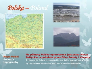Polska – Poland
Mapa Polski
Poland’s
topography
Na północy Polska ograniczona jest przez Morze
Bałtyckie, a południu przez Góry Sudety i Karpaty.
To the north, Poland is bordered by the Baltic Sea and to the south,
by the Sudeten Mountains and the Carpathian Mountains.
 