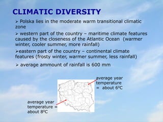 CLIMATIC DIVERSITY
 Polska lies in the moderate warm transitional climatic
zone
 western part of the country – maritime climate features
caused by the closeness of the Atlantic Ocean (warmer
winter, cooler summer, more rainfall)
eastern part of the country – continental climate
features (frosty winter, warmer summer, less rainfall)
average year
temperature
= about 60C
average year
temperature =
about 80C
 average ammount of rainfall is 600 mm
 