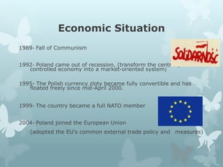 Economic Situation
1989- Fall of Communism
1992- Poland came out of recession, (transform the centrally-
controlled economy into a market-oriented system)
1995- The Polish currency zloty became fully convertible and has
floated freely since mid-April 2000.
1999- The country became a full NATO member
2004- Poland joined the European Union
(adopted the EU's common external trade policy and measures)
 