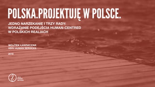 POLSKA.PROJEKTUJĘ W POLSCE.
WOJTEK ŁAWNICZAK
VERY HUMAN SERVICES
2018
JEDNO NARZEKANIE I TRZY RADY:  
WDRAŻANIE PODEJŚCIA HUMAN-CENTRED  
W POLSKICH REALIACH
 