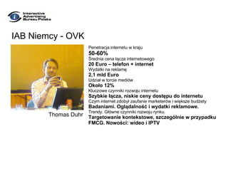IAB Niemcy - OVK Penetracja internetu w kraju 50-60% Średnia cena łącza internetowego 20 Euro – telefon + internet Wydatki na reklamę 2,1 mld Euro Udział w torcie mediów Około 12% Kluczowe czynniki rozwoju internetu Szybkie łącza, niskie ceny dostępu do internetu Czym internet zdobył zaufanie marketerów i większe budżety Badaniami. Oglądalność i wydatki reklamowe. Trendy. Główne czynniki rozwoju rynku. Targetowanie kontekstowe, szczególnie w przypadku FMCG. Nowości: wideo i IPTV Thomas Duhr 