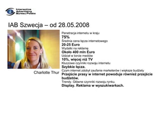 IAB Szwecja – od 28.05.2008 Penetracja internetu w kraju 75% Średnia cena łącza internetowego 20-25 Euro Wydatki na reklamę Około 400 mln Euro Udział w torcie mediów 10%, więcej niż TV Kluczowe czynniki rozwoju internetu Szybkie łącza. Czym internet zdobył zaufanie marketerów i większe budżety Przejście prasy w internet powoduje również przejście  budżetów. Trendy. Główne czynniki rozwoju rynku. Display. Reklama w wyszukiwarkach. Charlotte Thur 