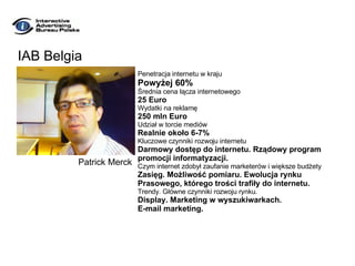 IAB Belgia Penetracja internetu w kraju Powyżej 60% Średnia cena łącza internetowego 25 Euro Wydatki na reklamę 250 mln Euro Udział w torcie mediów Realnie około 6-7% Kluczowe czynniki rozwoju internetu Darmowy dostęp do internetu. Rządowy program  promocji informatyzacji.  Czym internet zdobył zaufanie marketerów i większe budżety Zasięg. Możliwość pomiaru. Ewolucja rynku Prasowego, którego trości trafiły do internetu. Trendy. Główne czynniki rozwoju rynku. Display. Marketing w wyszukiwarkach.  E-mail marketing. Patrick Merck 