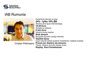 IAB Rumunia Penetracja internetu w kraju 24% - tylko 10% BB Średnia cena łącza internetowego 10-30 Euro Wydatki na reklamę 8 mln Euro Udział w torcie mediów Brak danych Kluczowe czynniki rozwoju internetu Szybkie łącza.  Czym internet zdobył zaufanie marketerów i większe budżety Proces ten dopiero się zaczyna. Trendy. Główne czynniki rozwoju rynku. Display. Sieci kontekstowe. Cristian Petriceanu 