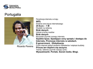 Portugalia Penetracja internetu w kraju 44% Średnia cena łącza internetowego 25 Euro – 1 M Wydatki na reklamę Brak danych Udział w torcie mediów Brak danych Kluczowe czynniki rozwoju internetu Szybkie łącza. Spadające ceny sprzętu i dostępu do  Internetu. Promocja internetu w szkołach.  E-government.  Globalizacja. Czym internet zdobył zaufanie marketerów i większe budżety Proces ten dopiero się zaczyna. Trendy. Główne czynniki rozwoju rynku. Wyszukiwarki. Portale. Social media. Blogi. Ricardo Pereira 
