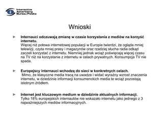 Wnioski Internauci odczuwają zmianę w czasie korzystania z mediów na korzyść internetu.  Więcej niż połowa internetowej populacji w Europie twierdzi, że ogląda mniej telewizji, czyta mniej prasy i magazynów oraz rzadziej słucha radia odkąd zaczeli korzystać z internetu. Niemniej jednak wciąż poświęcają więcej czasu na TV niż na korzystanie z internetu w celach prywatnych. Konsumpcja TV nie spada. Europejscy internauci wchodzą do sieci w konkretnych celach.   Mimo, że klasyczne media tracą na uwadze i widać wyraźny wzrost znaczenia internetu, w dziedzinie informacji konsumenckich media te wciąż pozostają istotnym źródłem. Internet jest kluczowym medium w dziedzinie aktualnych informacji.  Tylko 18% europejskich internautów nie wskazało internetu jako jednego z 3 najważniejszych mediów informacyjnych.  