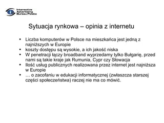Sytuacja rynkowa – opinia z internetu Liczba komputerów w Polsce na mieszkańca jest jedną z najniższych w Europie koszty dostępu są wysokie, a ich jakość niska W penetracji łączy broadband wyprzedamy tylko Bułgarię, przed nami są takie kraje jak Rumunia, Cypr czy Słowacja Ilość usług publicznych realizowana przez internet jest najniższa w Europie …  o zacofaniu w edukacji informatycznej (zwłaszcza starszej części społeczeństwa) raczej nie ma co mówić. 