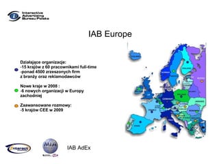 IAB Europe Działające organizacje : 15  krajów z  60  pracownikami full-time ponad  450 0 zrzeszonych firm z branży oraz reklamodawców Nowe kraje w  2008 : 6  nowych organizacji w Europy zachodniej Zaawansowane rozmowy : 5  krajów CEE w  2009 IAB AdEx 