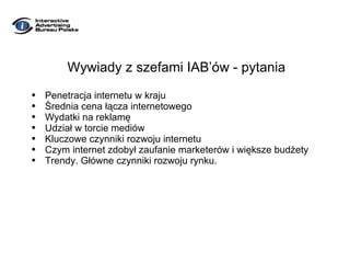 Wywiady z szefami IAB’ów - pytania Penetracja internetu w kraju Średnia cena łącza internetowego Wydatki na reklamę Udział w torcie mediów Kluczowe czynniki rozwoju internetu Czym internet zdobył zaufanie marketerów i większe budżety Trendy. Główne czynniki rozwoju rynku. 