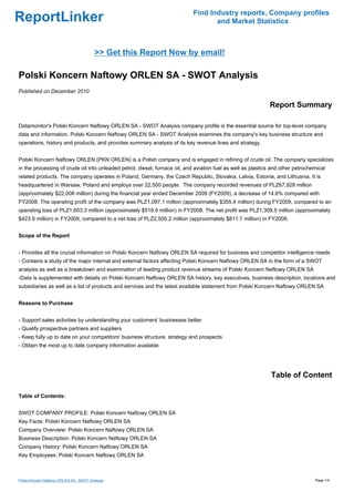 Find Industry reports, Company profiles
ReportLinker                                                                       and Market Statistics



                                          >> Get this Report Now by email!

Polski Koncern Naftowy ORLEN SA - SWOT Analysis
Published on December 2010

                                                                                                              Report Summary

Datamonitor's Polski Koncern Naftowy ORLEN SA - SWOT Analysis company profile is the essential source for top-level company
data and information. Polski Koncern Naftowy ORLEN SA - SWOT Analysis examines the company's key business structure and
operations, history and products, and provides summary analysis of its key revenue lines and strategy.


Polski Koncern Naftowy ORLEN (PKN ORLEN) is a Polish company and is engaged in refining of crude oil. The company specializes
in the processing of crude oil into unleaded petrol, diesel, furnace oil, and aviation fuel as well as plastics and other petrochemical
related products. The company operates in Poland, Germany, the Czech Republic, Slovakia, Latvia, Estonia, and Lithuania. It is
headquartered in Warsaw, Poland and employs over 22,500 people. The company recorded revenues of PLZ67,928 million
(approximately $22,008 million) during the financial year ended December 2009 (FY2009), a decrease of 14.6% compared with
FY2008. The operating profit of the company was PLZ1,097.1 million (approximately $355.4 million) during FY2009, compared to an
operating loss of PLZ1,603.3 million (approximately $519.5 million) in FY2008. The net profit was PLZ1,308.5 million (approximately
$423.9 million) in FY2009, compared to a net loss of PLZ2,505.2 million (approximately $811.7 million) in FY2008.


Scope of the Report


- Provides all the crucial information on Polski Koncern Naftowy ORLEN SA required for business and competitor intelligence needs
- Contains a study of the major internal and external factors affecting Polski Koncern Naftowy ORLEN SA in the form of a SWOT
analysis as well as a breakdown and examination of leading product revenue streams of Polski Koncern Naftowy ORLEN SA
-Data is supplemented with details on Polski Koncern Naftowy ORLEN SA history, key executives, business description, locations and
subsidiaries as well as a list of products and services and the latest available statement from Polski Koncern Naftowy ORLEN SA


Reasons to Purchase


- Support sales activities by understanding your customers' businesses better
- Qualify prospective partners and suppliers
- Keep fully up to date on your competitors' business structure, strategy and prospects
- Obtain the most up to date company information available




                                                                                                               Table of Content

Table of Contents:


SWOT COMPANY PROFILE: Polski Koncern Naftowy ORLEN SA
Key Facts: Polski Koncern Naftowy ORLEN SA
Company Overview: Polski Koncern Naftowy ORLEN SA
Business Description: Polski Koncern Naftowy ORLEN SA
Company History: Polski Koncern Naftowy ORLEN SA
Key Employees: Polski Koncern Naftowy ORLEN SA



Polski Koncern Naftowy ORLEN SA - SWOT Analysis                                                                                   Page 1/4
 