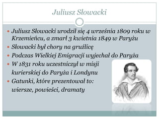 Juliusz Słowacki
 Juliusz Słowacki urodził się 4 września 1809 roku w
Krzemieńcu, a zmarł 3 kwietnia 1849 w Paryżu
 Słowacki był chory na gruźlicę
 Podczas Wielkiej Emigracji wyjechał do Paryża
 W 1831 roku uczestniczył w misji
kurierskiej do Paryża i Londynu
 Gatunki, które prezentował to:
wiersze, powieści, dramaty
 