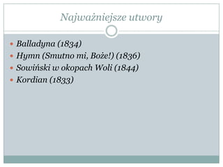 Najważniejsze utwory
 Balladyna (1834)
 Hymn (Smutno mi, Boże!) (1836)
 Sowiński w okopach Woli (1844)
 Kordian (1833)
 