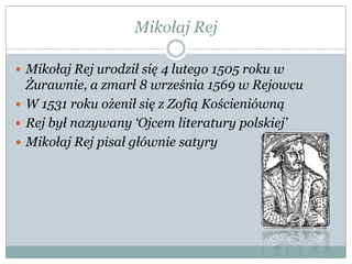 Mikołaj Rej
 Mikołaj Rej urodził się 4 lutego 1505 roku w
Żurawnie, a zmarł 8 września 1569 w Rejowcu
 W 1531 roku ożenił się z Zofią Kościeniówną
 Rej był nazywany „Ojcem literatury polskiej‟
 Mikołaj Rej pisał głównie satyry
 