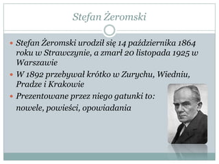 Stefan Żeromski
 Stefan Żeromski urodził się 14 października 1864
roku w Strawczynie, a zmarł 20 listopada 1925 w
Warszawie
 W 1892 przebywał krótko w Zurychu, Wiedniu,
Pradze i Krakowie
 Prezentowane przez niego gatunki to:
nowele, powieści, opowiadania
 