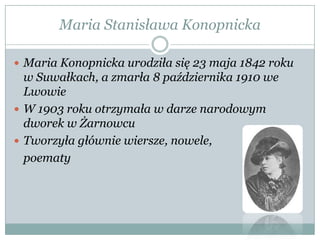 Maria Stanisława Konopnicka
 Maria Konopnicka urodziła się 23 maja 1842 roku
w Suwałkach, a zmarła 8 października 1910 we
Lwowie
 W 1903 roku otrzymała w darze narodowym
dworek w Żarnowcu
 Tworzyła głównie wiersze, nowele,
poematy
 