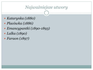 Najważniejsze utwory
 Katarynka (1880)
 Placówka (1886)
 Emancypantki (1890-1893)
 Lalka (1890)
 Faraon (1897)
 