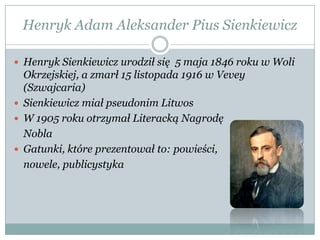 Henryk Adam Aleksander Pius Sienkiewicz
 Henryk Sienkiewicz urodził się 5 maja 1846 roku w Woli
Okrzejskiej, a zmarł 15 listopada 1916 w Vevey
(Szwajcaria)
 Sienkiewicz miał pseudonim Litwos
 W 1905 roku otrzymał Literacką Nagrodę
Nobla
 Gatunki, które prezentował to: powieści,
nowele, publicystyka
 