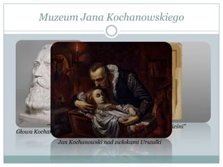 Muzeum Jana Kochanowskiego
Głowa Kochanowskiego
Jan Kochanowski „Pieśni”
Jan Kochanowski nad zwłokami Urszulki
 