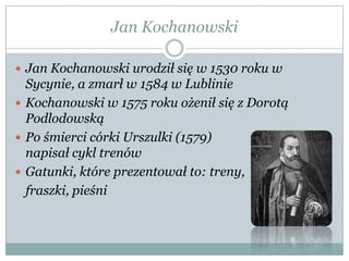 Jan Kochanowski
 Jan Kochanowski urodził się w 1530 roku w
Sycynie, a zmarł w 1584 w Lublinie
 Kochanowski w 1575 roku ożenił się z Dorotą
Podlodowską
 Po śmierci córki Urszulki (1579)
napisał cykl trenów
 Gatunki, które prezentował to: treny,
fraszki, pieśni
 
