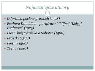 Najważniejsze utwory
 Odprawa posłów greckich (1578)
 Psałterz Dawidów - parafraza biblijnej "Księgi
Psalmów" (1579)
 Pieśń świętojańska o Sobótce (1586)
 Fraszki (1584)
 Pieśni (1586)
 Treny (1580)
 