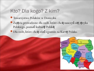 Kto? Dla kogo? Z kim?
Towarzystwo Polaków w Doniecku
Zajęcia prowadzone dla osób, które chcą nauczyć się języka
 Polskiego, poznać kulturę Polską
Dla osób, które chcą zdać egzamin na Kartę Polaka.
 