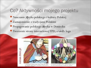 Co? Aktywności mojego projektu
Nauczanie języka polskiego i kultury Polskiej
Zaznajomienie z tradycjami Polskimi
Propagowanie polskiego języka w Doniecku
Tworzenie strony internetowej TPD, a także loga
 