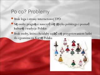 Po co? Problemy
Brak loga i strony internetowej TPD
Są osoby pragnące nauczyć się języka polskiego i poznać
 kulturę i tradycje Polskie
Brak osoby, która chciałaby zająć się przygotowaniem ludzi
 do egzaminu na Kartę Polaka
 