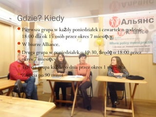 Gdzie? Kiedy
Pierwsza grupa w każdy poniedziałek i czwartek o godzinie
 18:00 dla ok 15 osób przez okres 7 miesięcy
W biurze Alliance.
Druga grupa w poniedziałek o 19:30, środę o 18:00 przez
 okres 7 miesięcy
Trzecia grupa każdego dnia przez okres 1 miesiąca
Zajęcia po 90 minut
 